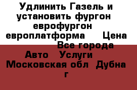 Удлинить Газель и установить фургон, еврофургон ( европлатформа ) › Цена ­ 30 000 - Все города Авто » Услуги   . Московская обл.,Дубна г.